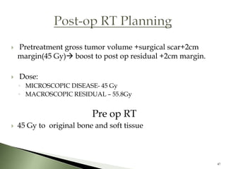    Pretreatment gross tumor volume +surgical scar+2cm
    margin(45 Gy) boost to post op residual +2cm margin.

   Dose:
    ◦ MICROSCOPIC DISEASE- 45 Gy
    ◦ MACROSCOPIC RESIDUAL – 55.8Gy


                          Pre op RT
   45 Gy to original bone and soft tissue



                                                            47
 