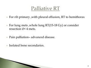    For rib primary ,with pleural effusion, RT to hemithorax

   For lung mets ,whole lung RT(15-18 Gy) or consider
    resection if< 4 mets.

   Pain palliation– advanced disease.

   Isolated bone secondaries.




                                                               48
 