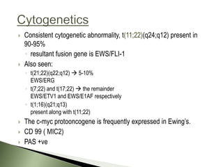    Consistent cytogenetic abnormality, t(11;22)(q24;q12) present in
    90-95%
    ◦ resultant fusion gene is EWS/FLI-1
   Also seen:
    ◦ t(21;22)(q22;q12)  5-10%
      EWS/ERG
    ◦ t(7;22) and t(17;22)  the remainder
      EWS/ETV1 and EWS/E1AF respectively
    ◦ t(1;16)(q21;q13)
      present along with t(11;22)
   The c-myc protooncogene is frequently expressed in Ewing’s.
   CD 99 ( MIC2)
   PAS +ve
 