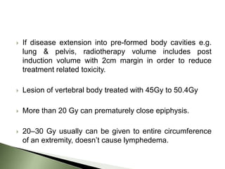    If disease extension into pre-formed body cavities e.g.
    lung & pelvis, radiotherapy volume includes post
    induction volume with 2cm margin in order to reduce
    treatment related toxicity.

   Lesion of vertebral body treated with 45Gy to 50.4Gy

   More than 20 Gy can prematurely close epiphysis.

   20–30 Gy usually can be given to entire circumference
    of an extremity, doesn’t cause lymphedema.
 