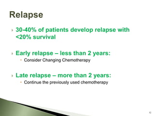    30-40% of patients develop relapse with
    <20% survival

   Early relapse – less than 2 years:
      Consider Changing Chemotherapy


   Late relapse – more than 2 years:
      Continue the previously used chemotherapy




                                                   52
 