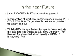    Use of 3D-CRT / IMRT as a standard protocol

   Incorporation of functional imaging modalities e.g. PET-
    CT / PET-MRI for Target Volume delineation, Boost
    treatment and IMRT

   TARGATED therapy :Molecular agents like Apoptosis
    directed targeted therapies e.g. TRAIL therapy (TNF
    Related Apoptosis Inducing Ligand),anti IGF-1R
    antibodies…etc




                                                               55
 