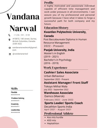 Vandana
Narwal
#10872, 140 street, Surrey,
British Columbia, Canada.
(V3R 3G2)
@vandananarwal
vandananarwalwork@gmail.
com
Profile
A highly motivated and passionate individual
capable of efficient time management and
work under pressure in all environments. I can
assure you of my professional and personal
growth because I have what it takes to forge a
successful path for both company and my
future.
Skills
Flexible
Problem Solving
Creativity
Leadership
Education History
2022 - Present
Work Experience
April 2021 - August 2021
February 2022 - June 2022
Warehouse Associate
Sports Leader/ Sports Coach
Damco (Maersk)
Decathlon Sports India
Master's in English
(2019 - 2021)
Bachelor's in Psychology
(2016 - 2019)
Post Baccalaureate Diploma in Human
Resource Management
Kwantlen Polytechnic University,
Canada
Panjab University, India
+1 236 - 591 - 3139
Cashier/ Sales Associate
Urban Behaviour
September 2022 - Present
Assistant Manager/ Front Staff
Tokoyo Mithai Wala
July 2022 - September 2022
Professional Athlete
4oo mts hurdle
400 mts
Heptathlon
 