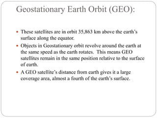 Geostationary Earth Orbit (GEO):
 These satellites are in orbit 35,863 km above the earth’s
surface along the equator.
 Objects in Geostationary orbit revolve around the earth at
the same speed as the earth rotates. This means GEO
satellites remain in the same position relative to the surface
of earth.
 A GEO satellite’s distance from earth gives it a large
coverage area, almost a fourth of the earth’s surface.
 
