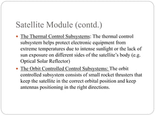 Satellite Module (contd.)
 The Thermal Control Subsystems: The thermal control
subsystem helps protect electronic equipment from
extreme temperatures due to intense sunlight or the lack of
sun exposure on different sides of the satellite’s body (e.g.
Optical Solar Reflector)
 The Orbit Controlled Control Subsystems: The orbit
controlled subsystem consists of small rocket thrusters that
keep the satellite in the correct orbital position and keep
antennas positioning in the right directions.
 