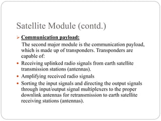 Satellite Module (contd.)
 Communication payload:
The second major module is the communication payload,
which is made up of transponders. Transponders are
capable of:
 Receiving uplinked radio signals from earth satellite
transmission stations (antennas).
 Amplifying received radio signals
 Sorting the input signals and directing the output signals
through input/output signal multiplexers to the proper
downlink antennas for retransmission to earth satellite
receiving stations (antennas).
 