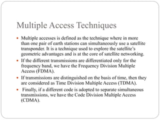 Multiple Access Techniques
 Multiple accesses is defined as the technique where in more
than one pair of earth stations can simultaneously use a satellite
transponder. It is a technique used to explore the satellite’s
geometric advantages and is at the core of satellite networking.
 If the different transmissions are differentiated only for the
frequency band, we have the Frequency Division Multiple
Access (FDMA).
 If transmissions are distinguished on the basis of time, then they
are considered as Time Division Multiple Access (TDMA).
 Finally, if a different code is adopted to separate simultaneous
transmissions, we have the Code Division Multiple Access
(CDMA).
 