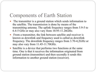Components of Earth Station
 The transmitter is a ground station which sends information to
the satellite. The transmission is done by means of the
transmitting antenna. The uplink frequency ranges from 5.9-5 to
6.4-5 GHz or may also vary from 10.95-11.26GHz.
 From a transmitter, the link between satellite and receiver is
known as downlink and frequency used is called as downlink
frequency. The downlink frequency ranges from 3.70-4,2GHz or
may also vary from 11.45-11.70GHz.
 Satellite is a device that performs two functions at the same
time. One is that it receives the information originated from
ground station (transmitter) and then secondly it sends this
information to another ground station (receiver).
 