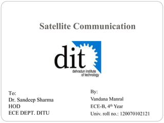Satellite Communication
By:
Vandana Manral
ECE-B, 4th Year
Univ. roll no.: 120070102121
To:
Dr. Sandeep Sharma
HOD
ECE DEPT. DITU
 