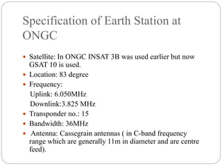 Specification of Earth Station at
ONGC
 Satellite: In ONGC INSAT 3B was used earlier but now
GSAT 10 is used.
 Location: 83 degree
 Frequency:
Uplink: 6.050MHz
Downlink:3.825 MHz
 Transponder no.: 15
 Bandwidth: 36MHz
 Antenna: Cassegrain antennas ( in C-band frequency
range which are generally 11m in diameter and are centre
feed).
 