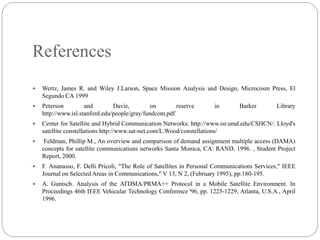 References
 Wertz, James R. and Wiley J.Larson, Space Mission Analysis and Design, Microcosm Press, El
Segundo CA 1999
 Peterson and Davie, on reserve in Barker Library
http://www.isl.stanford.edu/people/gray/fundcom.pdf
 Center for Satellite and Hybrid Communication Networks: http://www.isr.umd.edu/CSHCN// Lloyd's
satellite constellations http://www.sat-net.com/L.Wood/constellations/
 Feldman, Phillip M., An overview and comparison of demand assignment multiple access (DAMA)
concepts for satellite communications networks Santa Monica, CA: RAND, 1996. , Student Project
Report, 2000.
 F. Ananasso, F. Delli Pricoli, "The Role of Satellites in Personal Communications Services," IEEE
Journal on Selected Areas in Communications," V 13, N 2, (February 1995), pp.180-195.
 A. Guntsch. Analysis of the ATDMA/PRMA++ Protocol in a Mobile Satellite Environment. In
Proceedings 46th IEEE Vehicular Technology Conference '96, pp. 1225-1229, Atlanta, U.S.A., April
1996.
 