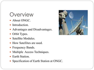 Overview
 About ONGC.
 Introduction.
 Advantages and Disadvantages.
 Orbit Types.
 Satellite Modules.
 How Satellites are used.
 Frequency Bands.
 Multiple Access Techniques.
 Earth Station.
 Specification of Earth Station at ONGC.
 