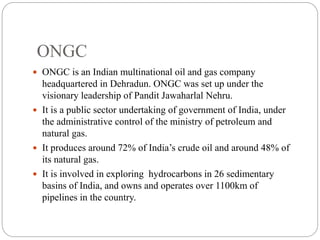 ONGC
 ONGC is an Indian multinational oil and gas company
headquartered in Dehradun. ONGC was set up under the
visionary leadership of Pandit Jawaharlal Nehru.
 It is a public sector undertaking of government of India, under
the administrative control of the ministry of petroleum and
natural gas.
 It produces around 72% of India’s crude oil and around 48% of
its natural gas.
 It is involved in exploring hydrocarbons in 26 sedimentary
basins of India, and owns and operates over 1100km of
pipelines in the country.
 