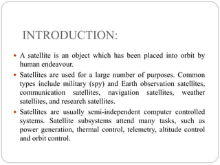 INTRODUCTION:
 A satellite is an object which has been placed into orbit by
human endeavour.
 Satellites are used for a large number of purposes. Common
types include military (spy) and Earth observation satellites,
communication satellites, navigation satellites, weather
satellites, and research satellites.
 Satellites are usually semi-independent computer controlled
systems. Satellite subsystems attend many tasks, such as
power generation, thermal control, telemetry, altitude control
and orbit control.
 
