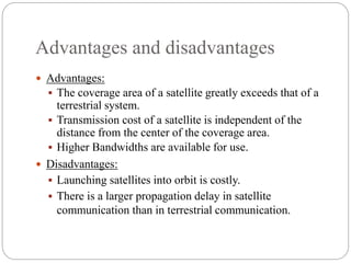 Advantages and disadvantages
 Advantages:
 The coverage area of a satellite greatly exceeds that of a
terrestrial system.
 Transmission cost of a satellite is independent of the
distance from the center of the coverage area.
 Higher Bandwidths are available for use.
 Disadvantages:
 Launching satellites into orbit is costly.
 There is a larger propagation delay in satellite
communication than in terrestrial communication.
 