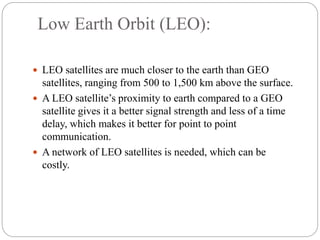 Low Earth Orbit (LEO):
 LEO satellites are much closer to the earth than GEO
satellites, ranging from 500 to 1,500 km above the surface.
 A LEO satellite’s proximity to earth compared to a GEO
satellite gives it a better signal strength and less of a time
delay, which makes it better for point to point
communication.
 A network of LEO satellites is needed, which can be
costly.
 