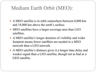 Medium Earth Orbit (MEO):
 A MEO satellite is in orbit somewhere between 8,000 km
and 18,000 km above the earth’s surface.
 MEO satellites have a larger coverage area than LEO
satellites.
 A MEO satellite’s longer duration of visibility and wider
footprint means fewer satellites are needed in a MEO
network than a LEO network.
 A MEO satellite’s distance gives it a longer time delay and
weaker signal than a LEO satellite, though not as bad as a
GEO satellite.
 