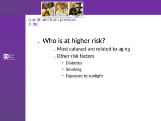 (continued from previous
slide)
. Who is at higher risk?
. Most cataract are related to aging
. Other risk factors
• Diabetes
• Smoking
• Exposure to sunlight
 