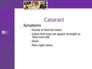 Cataract
. Symptoms
. Cloudy or blurred vision.
. Colors that may not appear as bright as
they once did.
. Glare.
. Poor night vision.
 