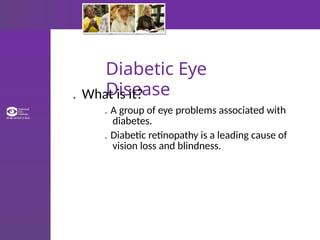 Diabetic Eye
Disease
. What is it?
. A group of eye problems associated with
diabetes.
. Diabetic retinopathy is a leading cause of
vision loss and blindness.
 
