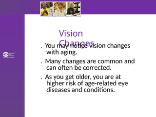 Vision
Changes
. You may notice vision changes
with aging.
. Many changes are common and
can often be corrected.
. As you get older, you are at
higher risk of age-related eye
diseases and conditions.
 