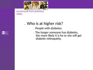 (continued from previous
slide)
. Who is at higher risk?
. People with diabetes.
. The longer someone has diabetes,
the more likely it is he or she will get
diabetic retinopathy.
 