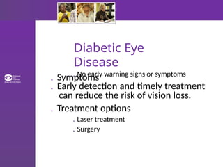 Diabetic Eye
Disease
. Symptoms
. No early warning signs or symptoms
. Early detection and timely treatment
can reduce the risk of vision loss.
. Treatment options
. Laser treatment
. Surgery
 