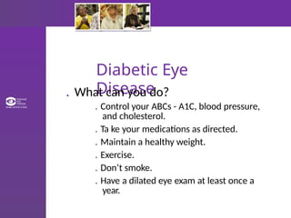 Diabetic Eye
Disease
. What can you do?
. Control your ABCs - A1C, blood pressure,
and cholesterol.
. Ta ke your medications as directed.
. Maintain a healthy weight.
. Exercise.
. Don’t smoke.
. Have a dilated eye exam at least once a
year.
 