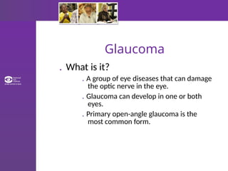 Glaucoma
. What is it?
. A group of eye diseases that can damage
the optic nerve in the eye.
. Glaucoma can develop in one or both
eyes.
. Primary open-angle glaucoma is the
most common form.
 