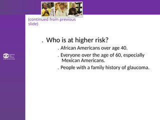 (continued from previous
slide)
. Who is at higher risk?
. African Americans over age 40.
. Everyone over the age of 60, especially
Mexican Americans.
. People with a family history of glaucoma.
 