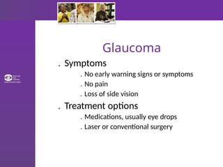 Glaucoma
. Symptoms
. No early warning signs or symptoms
. No pain
. Loss of side vision
. Treatment options
. Medications, usually eye drops
. Laser or conventional surgery
 