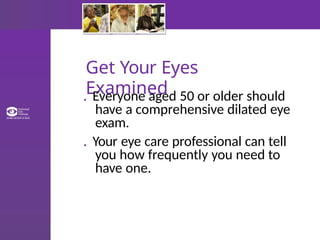 Get Your Eyes
Examined
. Everyone aged 50 or older should
have a comprehensive dilated eye
exam.
. Your eye care professional can tell
you how frequently you need to
have one.
 