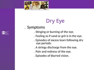 Dry Eye
. Symptoms
. Stinging or burning of the eye.
. Feeling as if sand or grit is in the eye.
. Episodes of excess tears following dry
eye periods.
. A stringy discharge from the eye.
. Pain and redness of the eye.
. Episodes of blurred vision.
 