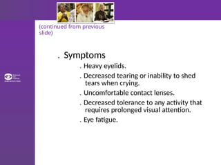 (continued from previous
slide)
. Symptoms
. Heavy eyelids.
. Decreased tearing or inability to shed
tears when crying.
. Uncomfortable contact lenses.
. Decreased tolerance to any activity that
requires prolonged visual attention.
. Eye fatigue.
 