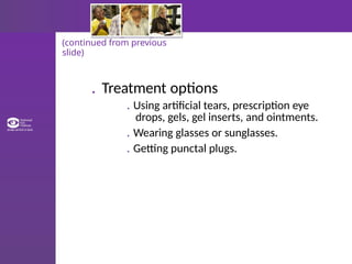 (continued from previous
slide)
. Treatment options
. Using artificial tears, prescription eye
drops, gels, gel inserts, and ointments.
. Wearing glasses or sunglasses.
. Getting punctal plugs.
 