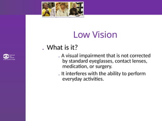 Low Vision
. What is it?
. A visual impairment that is not corrected
by standard eyeglasses, contact lenses,
medication, or surgery.
. It interferes with the ability to perform
everyday activities.
 