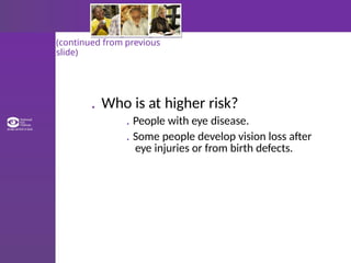 (continued from previous
slide)
. Who is at higher risk?
. People with eye disease.
. Some people develop vision loss after
eye injuries or from birth defects.
 