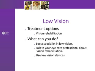 Low Vision
. Treatment options
. Vision rehabilitation.
. What can you do?
. See a specialist in low vision.
. Talk to your eye care professional about
vision rehabilitation.
. Use low vision devices.
 