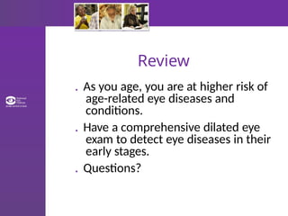 Review
. As you age, you are at higher risk of
age-related eye diseases and
conditions.
. Have a comprehensive dilated eye
exam to detect eye diseases in their
early stages.
. Questions?
 