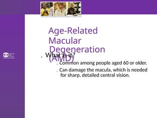 Age-Related
Macular
Degeneration
(AMD)
. What is it?
. Common among people aged 60 or older.
. Can damage the macula, which is needed
for sharp, detailed central vision.
 