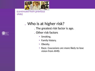 (continued from previous
slide)
. Who is at higher risk?
. The greatest risk factor is age.
. Other risk factors
• Smoking.
• Family history.
• Obesity.
• Race. Caucasians are more likely to lose
vision from AMD.
 