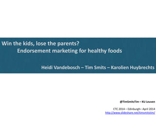 Win the kids, lose the parents?
Endorsement marketing for healthy foods
Heidi Vandebosch – Tim Smits – Karolien Huybrechts
@TimSmitsTim – KU Leuven
CTC 2014 – Edinburgh– April 2014
http://www.slideshare.net/timsmitstim/
 