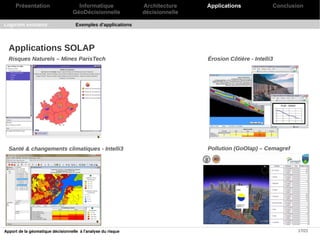Présentation                    Informatique             Architecture    Applications             Conclusion
                                   GéoDécisionnelle           décisionnelle

Logiciels existants                 Exemples d'applications




  Applications SOLAP
  Risques Naturels – Mines ParisTech                                          Érosion Côtière - Intelli3




  Santé & changements climatiques - Intelli3                                  Pollution (GoOlap) – Cemagref




Apport de la géomatique décisionnelle à l'analyse du risque                                                    17/21
 
