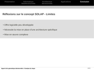 Présentation                   Informatique             Architecture    Applications   Conclusion
                                   GéoDécisionnelle           décisionnelle




  Réflexions sur le concept SOLAP - Limites


  ●   Offre logicielle peu développée

  ●   Nécessite la mise en place d'une architecture spécifique

  ●   Mise en œuvre complexe




Apport de la géomatique décisionnelle à l'analyse du risque                                          19/21
 