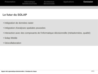 Présentation                   Informatique             Architecture    Applications   Conclusion
                                   GéoDécisionnelle           décisionnelle




  Le futur du SOLAP

  ●   Intégration de données raster

  ●   Intégration d'analyses spatiales poussées

  ●   Interaction avec des composants de l'informatique décisionnelle (métadonnées, qualité)

  ●   Solap Mobile

  ●   Géocollaboration




Apport de la géomatique décisionnelle à l'analyse du risque                                          20/21
 