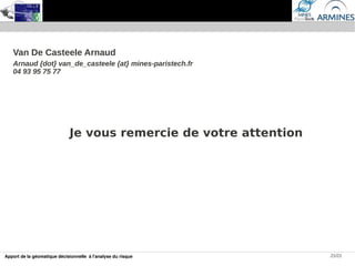 Van De Casteele Arnaud
   Arnaud {dot} van_de_casteele {at} mines-paristech.fr
   04 93 95 75 77




                             Je vous remercie de votre attention




Apport de la géomatique décisionnelle à l'analyse du risque        21/21
 