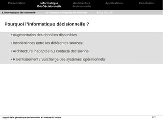 Présentation                    Informatique               Architecture          Applications   Conclusion
                                   GéoDécisionnelle             décisionnelle

L'informatique décisionnelle               Le concept d'entrepôts de données    SIG & SOLAP




  Pourquoi l'informatique décisionnelle ?

        ●   Augmentation des données disponibles

        ●   Incohérences entre les différentes sources

        ●   Architecture inadaptée au contexte décisionnel

        ●   Ralentissement / Surcharge des systèmes opérationnels




Apport de la géomatique décisionnelle à l'analyse du risque                                                  4/21
 