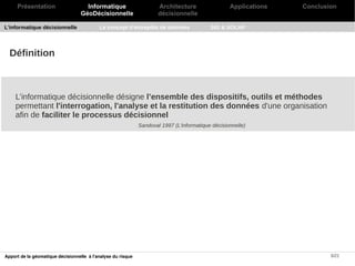Présentation                    Informatique                     Architecture                 Applications   Conclusion
                                   GéoDécisionnelle                   décisionnelle

L'informatique décisionnelle               Le concept d'entrepôts de données               SIG & SOLAP




  Définition



    L’informatique décisionnelle désigne l’ensemble des dispositifs, outils et méthodes
    permettant l'interrogation, l'analyse et la restitution des données d'une organisation
    afin de faciliter le processus décisionnel
                                                              Sandoval 1997 (L'informatique décisionnelle)




Apport de la géomatique décisionnelle à l'analyse du risque                                                               5/21
 