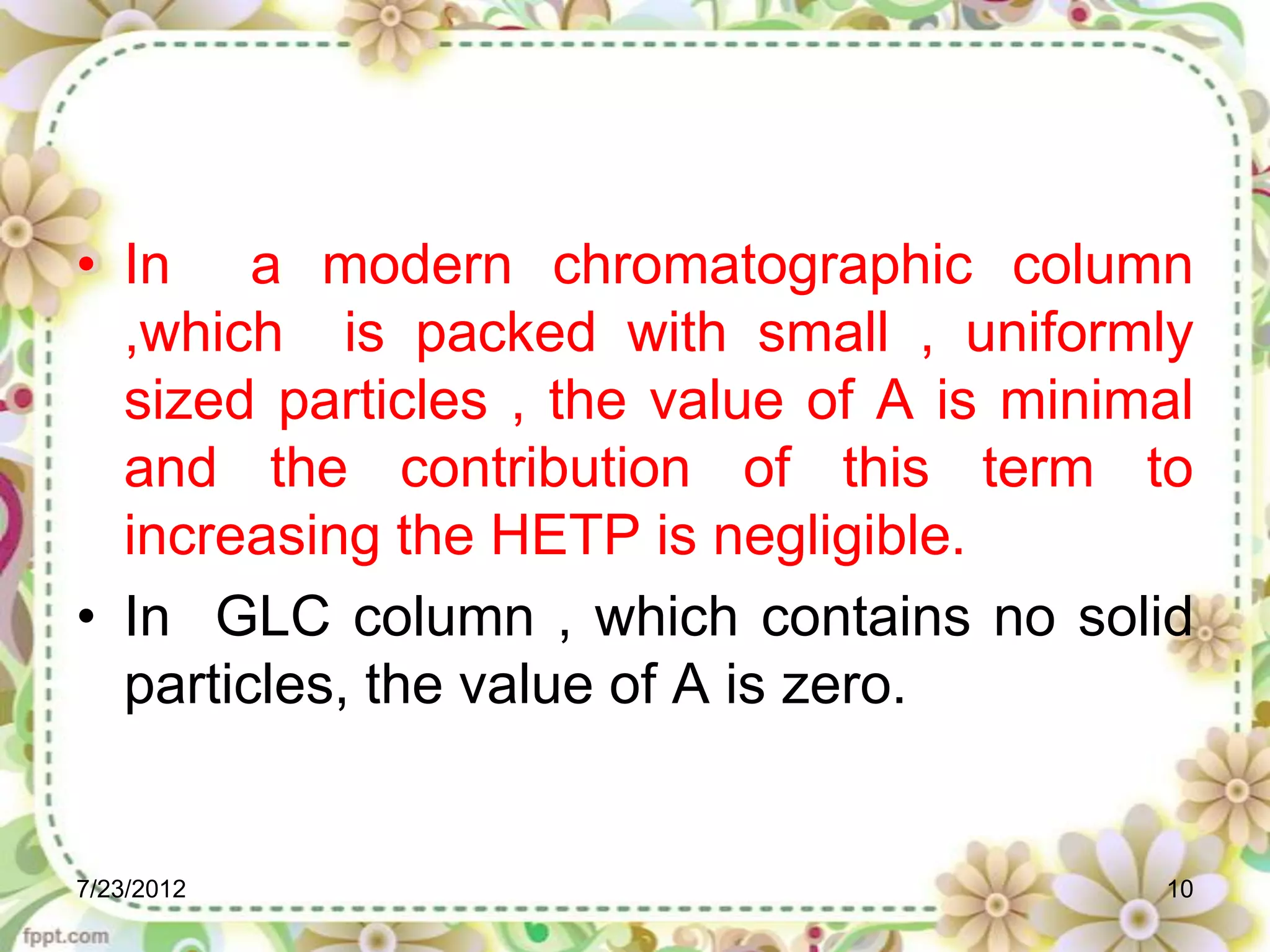 • In a modern chromatographic column
  ,which is packed with small , uniformly
  sized particles , the value of A is minimal
  and the contribution of this term to
  increasing the HETP is negligible.
• In GLC column , which contains no solid
  particles, the value of A is zero.


7/23/2012                                  10
 