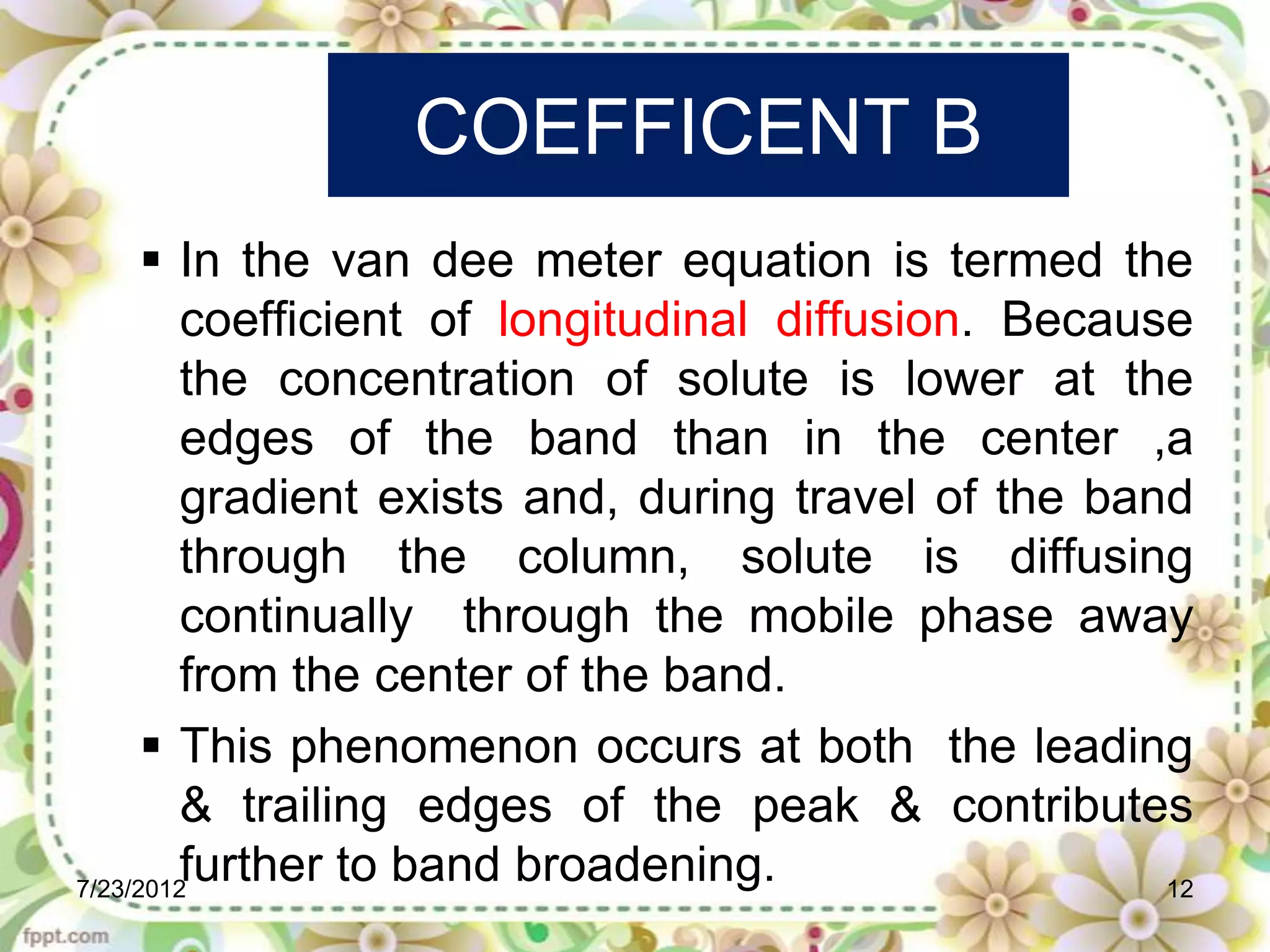 COEFFICENT B
       In the van dee meter equation is termed the
         coefficient of longitudinal diffusion. Because
         the concentration of solute is lower at the
         edges of the band than in the center ,a
         gradient exists and, during travel of the band
         through the column, solute is diffusing
         continually through the mobile phase away
         from the center of the band.
       This phenomenon occurs at both the leading
         & trailing edges of the peak & contributes
7/23/2012
         further to band broadening.                  12
 